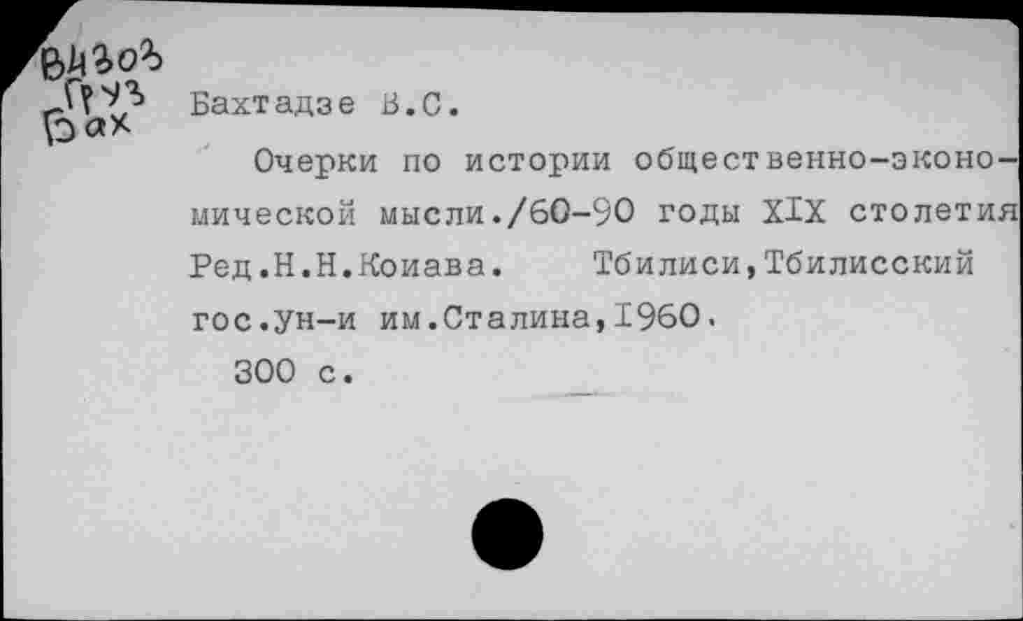 ﻿Бахтадзе В.С.
Очерки по истории общественно-экономической мысли./60-90 годы XIX столетия Ред.Н.Н.Коиава. Тбилиси,Тбилисский гос.ун-и им.Сталина,1960.
300 с.